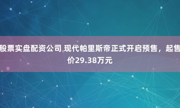 股票实盘配资公司 现代帕里斯帝正式开启预售，起售价29.38万元