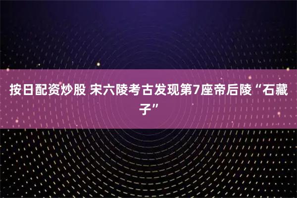 按日配资炒股 宋六陵考古发现第7座帝后陵“石藏子”