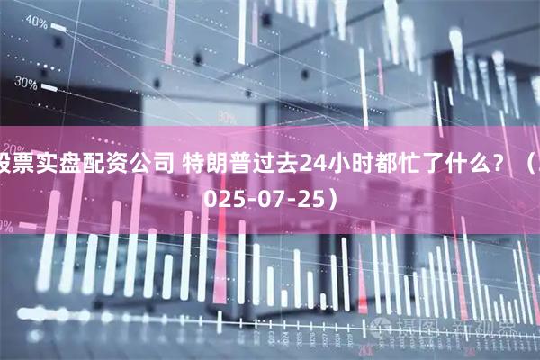 股票实盘配资公司 特朗普过去24小时都忙了什么？（2025-07-25）