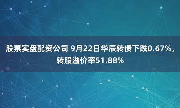股票实盘配资公司 9月22日华辰转债下跌0.67%，转股溢价率51.88%