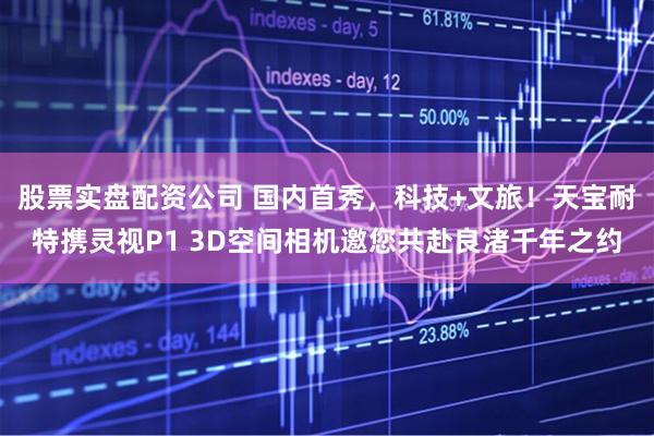 股票实盘配资公司 国内首秀，科技+文旅！天宝耐特携灵视P1 3D空间相机邀您共赴良渚千年之约