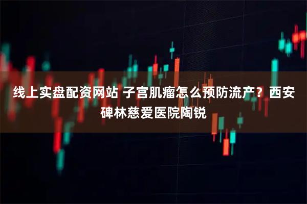 线上实盘配资网站 子宫肌瘤怎么预防流产？西安碑林慈爱医院陶锐