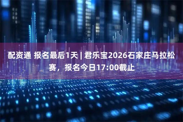 配资通 报名最后1天 | 君乐宝2026石家庄马拉松赛，报名今日17:00截止