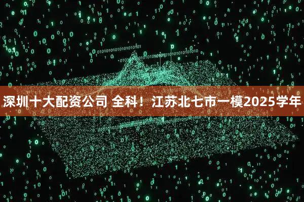 深圳十大配资公司 全科！江苏北七市一模2025学年