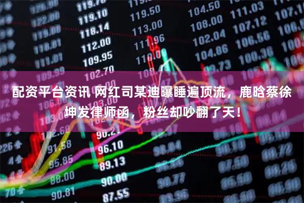 配资平台资讯 网红司某迪曝睡遍顶流，鹿晗蔡徐坤发律师函，粉丝却吵翻了天！