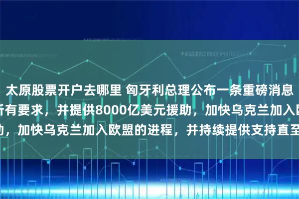 太原股票开户去哪里 匈牙利总理公布一条重磅消息：欧盟接受了乌克兰的所有要求，并提供8000亿美元援助，加快乌克兰加入欧盟的进程，并持续提供支持直至2040年