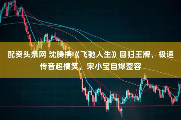 配资头条网 沈腾携《飞驰人生》回归王牌，极速传音超搞笑，宋小宝自爆整容