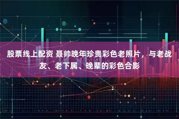 股票线上配资 聂帅晚年珍贵彩色老照片，与老战友、老下属、晚辈的彩色合影