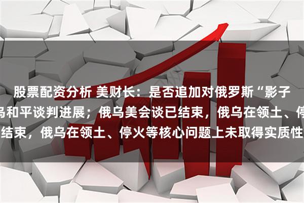股票配资分析 美财长：是否追加对俄罗斯“影子舰队”制裁，取决于俄乌和平谈判进展；俄乌美会谈已结束，俄乌在领土、停火等核心问题上未取得实质性进展