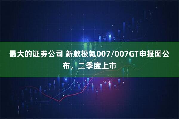 最大的证券公司 新款极氪007/007GT申报图公布，二季度上市