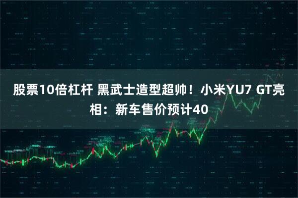 股票10倍杠杆 黑武士造型超帅！小米YU7 GT亮相：新车售价预计40