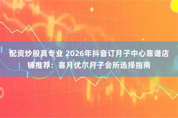 配资炒股真专业 2026年抖音订月子中心靠谱店铺推荐：喜月优尔月子会所选择指南