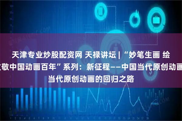 天津专业炒股配资网 天禄讲坛 | “妙笔生画 绘动时代——致敬中国动画百年”系列：新征程——中国当代原创动画的回归之路