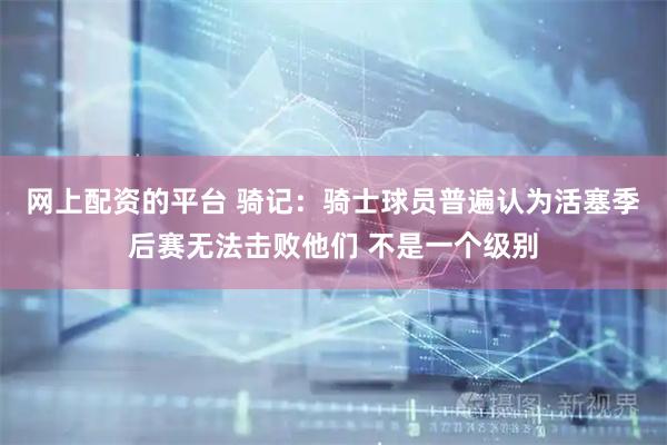 网上配资的平台 骑记：骑士球员普遍认为活塞季后赛无法击败他们 不是一个级别