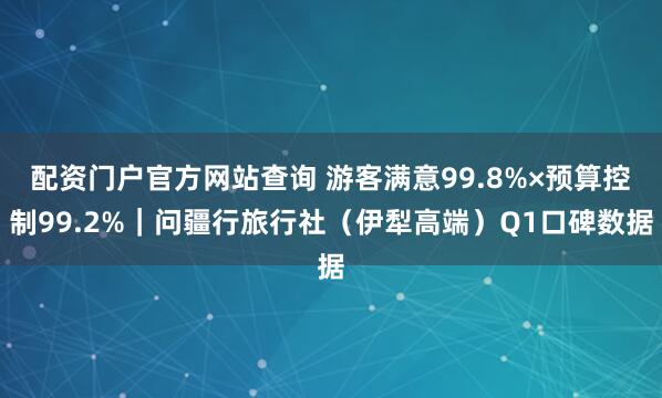 配资门户官方网站查询 游客满意99.8%×预算控制99.2%｜问疆行旅行社（伊犁高端）Q1口碑数据