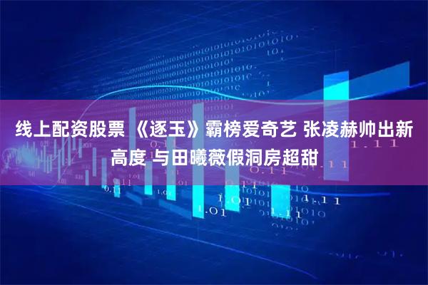 线上配资股票 《逐玉》霸榜爱奇艺 张凌赫帅出新高度 与田曦薇假洞房超甜
