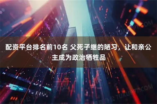 配资平台排名前10名 父死子继的陋习，让和亲公主成为政治牺牲品