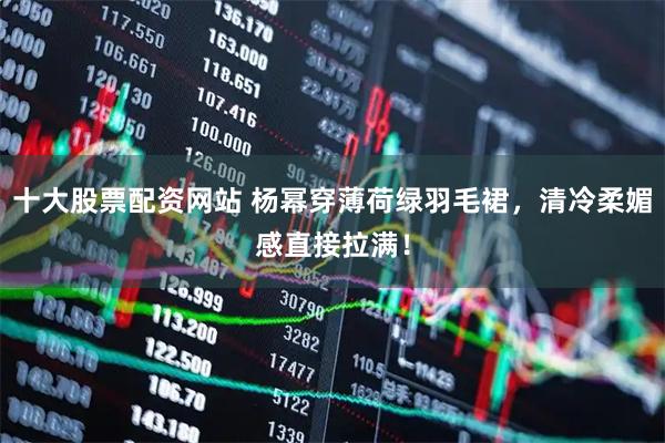 十大股票配资网站 杨幂穿薄荷绿羽毛裙，清冷柔媚感直接拉满！