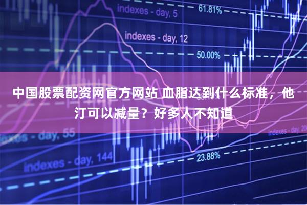 中国股票配资网官方网站 血脂达到什么标准，他汀可以减量？好多人不知道