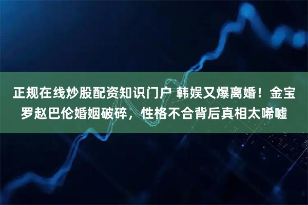 正规在线炒股配资知识门户 韩娱又爆离婚！金宝罗赵巴伦婚姻破碎，性格不合背后真相太唏嘘