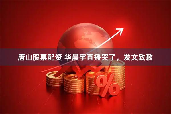 唐山股票配资 华晨宇直播哭了，发文致歉