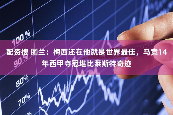 配资搜 图兰：梅西还在他就是世界最佳，马竞14年西甲夺冠堪比莱斯特奇迹