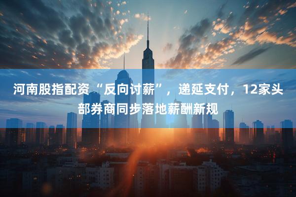 河南股指配资 “反向讨薪”，递延支付，12家头部券商同步落地薪酬新规